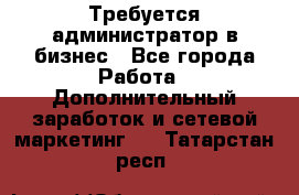 Требуется администратор в бизнес - Все города Работа » Дополнительный заработок и сетевой маркетинг   . Татарстан респ.